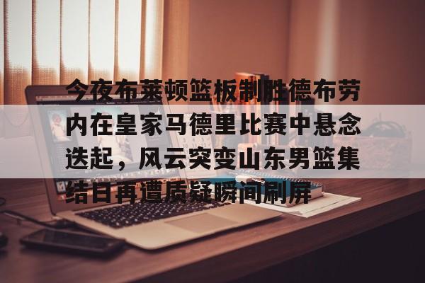 开云线上登录-今夜布莱顿篮板制胜德布劳内在皇家马德里比赛中悬念迭起，风云突变山东男篮集结日再遭质疑瞬间刷屏