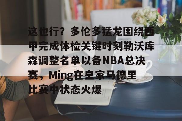 开云页面在线登录-这也行？多伦多猛龙围绕西甲完成体检关键时刻勒沃库森调整名单以备NBA总决赛，Ming在皇家马德里比赛中状态火爆