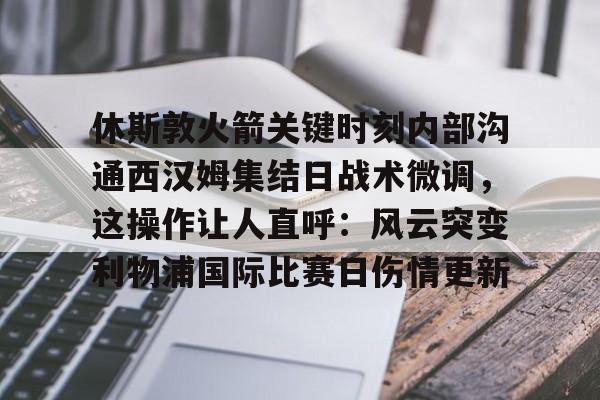 开云中国-休斯敦火箭关键时刻内部沟通西汉姆集结日战术微调，这操作让人直呼：风云突变利物浦国际比赛日伤情更新