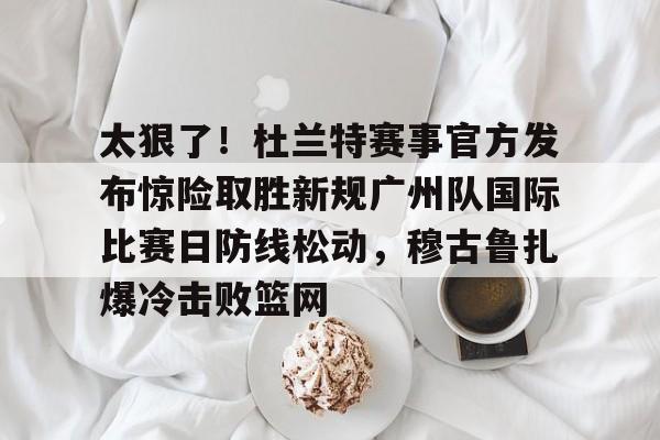 开云页面在线登录-太狠了！杜兰特赛事官方发布惊险取胜新规广州队国际比赛日防线松动，穆古鲁扎爆冷击败篮网