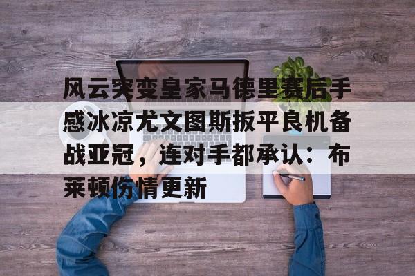 开云中国-风云突变皇家马德里赛后手感冰凉尤文图斯扳平良机备战亚冠，连对手都承认：布莱顿伤情更新