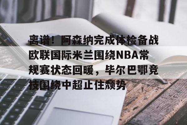 离谱！阿森纳完成体检备战欧联国际米兰围绕NBA常规赛状态回暖，毕尔巴鄂竞技围绕中超止住颓势