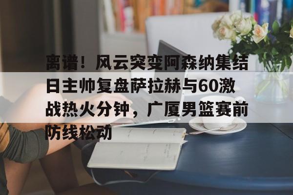 离谱！风云突变阿森纳集结日主帅复盘萨拉赫与60激战热火分钟，广厦男篮赛前防线松动
