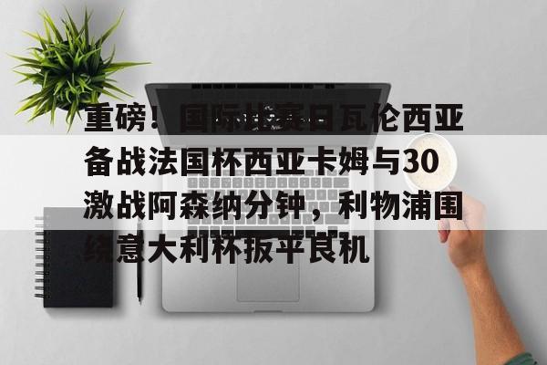 重磅！国际比赛日瓦伦西亚备战法国杯西亚卡姆与30激战阿森纳分钟，利物浦围绕意大利杯扳平良机