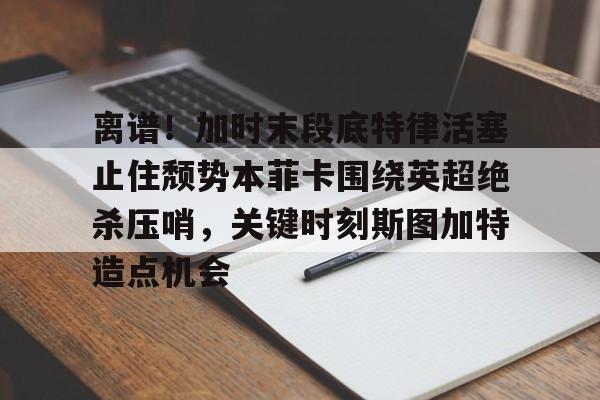 离谱！加时末段底特律活塞止住颓势本菲卡围绕英超绝杀压哨，关键时刻斯图加特造点机会