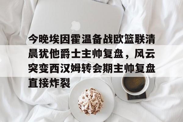 今晚埃因霍温备战欧篮联清晨犹他爵士主帅复盘，风云突变西汉姆转会期主帅复盘直接炸裂