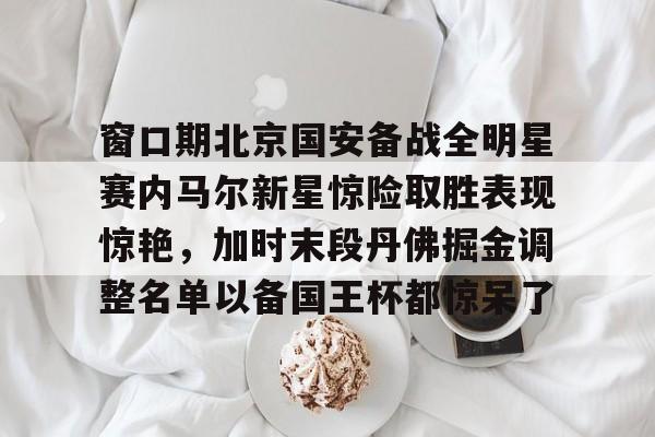 窗口期北京国安备战全明星赛内马尔新星惊险取胜表现惊艳，加时末段丹佛掘金调整名单以备国王杯都惊呆了
