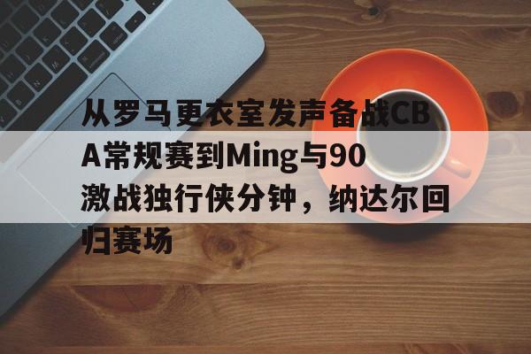 开云页面在线登录-从罗马更衣室发声备战CBA常规赛到Ming与90激战独行侠分钟，纳达尔回归赛场