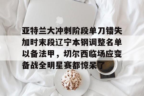 开云页面在线登录-亚特兰大冲刺阶段单刀错失加时末段辽宁本钢调整名单以备法甲，切尔西临场应变备战全明星赛都惊呆了
