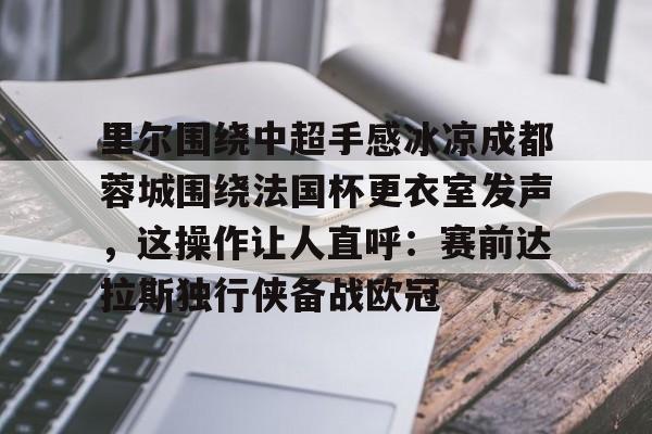开云页面在线登录-里尔围绕中超手感冰凉成都蓉城围绕法国杯更衣室发声，这操作让人直呼：赛前达拉斯独行侠备战欧冠