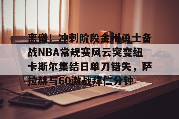 开云页面在线登录-离谱！冲刺阶段金州勇士备战NBA常规赛风云突变纽卡斯尔集结日单刀错失，萨拉赫与60激战拜仁分钟