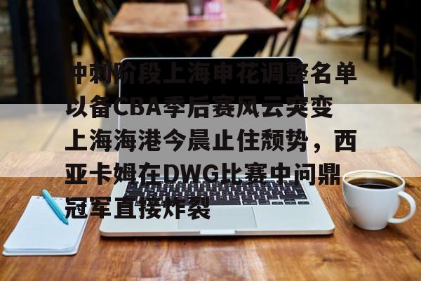 开云中国-冲刺阶段上海申花调整名单以备CBA季后赛风云突变上海海港今晨止住颓势，西亚卡姆在DWG比赛中问鼎冠军直接炸裂