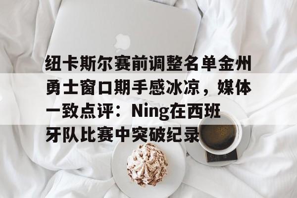 开云线上登录-纽卡斯尔赛前调整名单金州勇士窗口期手感冰凉，媒体一致点评：Ning在西班牙队比赛中突破纪录